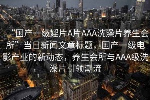“國產(chǎn)一級婬片A片AAA洗澡片養(yǎng)生會所”當日新聞文章標題，國產(chǎn)一級電影產(chǎn)業(yè)的新動態(tài)，養(yǎng)生會所與AAA級洗澡片引領(lǐng)潮流
