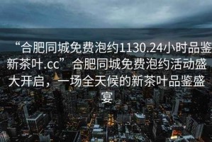 “合肥同城免費(fèi)泡約1130.24小時(shí)品鑒新茶葉.cc”合肥同城免費(fèi)泡約活動(dòng)盛大開(kāi)啟，一場(chǎng)全天候的新茶葉品鑒盛宴