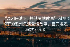 “溫州樂清100塊錢愛情故事”科技引領(lǐng)下的溫州樂清愛情故事，百元邂逅與數(shù)字浪漫