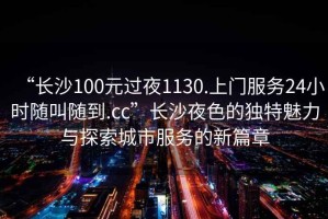 “長沙100元過夜1130.上門服務(wù)24小時隨叫隨到.cc”長沙夜色的獨特魅力與探索城市服務(wù)的新篇章