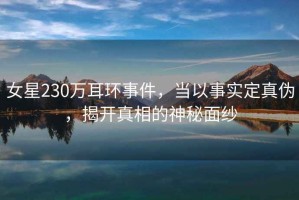女星230萬(wàn)耳環(huán)事件，當(dāng)以事實(shí)定真?zhèn)?，揭開(kāi)真相的神秘面紗