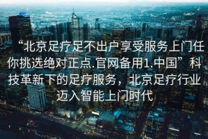 “北京足療足不出戶享受服務(wù)上門任你挑選絕對(duì)正點(diǎn).官網(wǎng)備用1.中國(guó)”科技革新下的足療服務(wù)，北京足療行業(yè)邁入智能上門時(shí)代