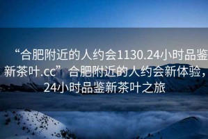 “合肥附近的人約會1130.24小時品鑒新茶葉.cc”合肥附近的人約會新體驗，24小時品鑒新茶葉之旅