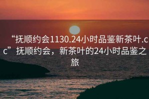 “撫順約會1130.24小時品鑒新茶葉.cc”撫順約會，新茶葉的24小時品鑒之旅
