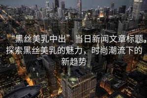 “黑絲美乳中出”當(dāng)日新聞文章標(biāo)題，探索黑絲美乳的魅力，時(shí)尚潮流下的新趨勢(shì)