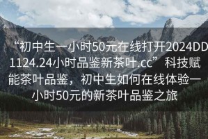 “初中生一小時50元在線打開2024DD1124.24小時品鑒新茶葉.cc”科技賦能茶葉品鑒，初中生如何在線體驗一小時50元的新茶葉品鑒之旅