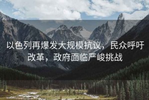 以色列再爆發(fā)大規(guī)?？棺h，民眾呼吁改革，政府面臨嚴峻挑戰(zhàn)