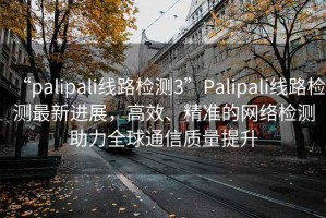 “palipali線路檢測(cè)3”Palipali線路檢測(cè)最新進(jìn)展，高效、精準(zhǔn)的網(wǎng)絡(luò)檢測(cè)助力全球通信質(zhì)量提升