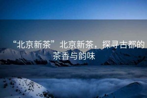 “北京新茶”北京新茶，探尋古都的茶香與韻味