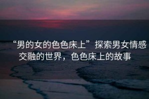 “男的女的色色床上”探索男女情感交融的世界，色色床上的故事