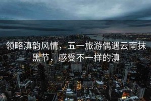領(lǐng)略滇韻風(fēng)情，五一旅游偶遇云南抹黑節(jié)，感受不一樣的滇