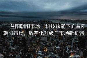 “益陽朝陽市場(chǎng)”科技賦能下的益陽朝陽市場(chǎng)，數(shù)字化升級(jí)與市場(chǎng)新機(jī)遇