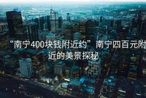 “南寧400塊錢(qián)附近約”南寧四百元附近的美景探秘