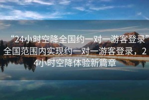 “24小時空降全國約一對一游客登錄”全國范圍內(nèi)實現(xiàn)約一對一游客登錄，24小時空降體驗新篇章