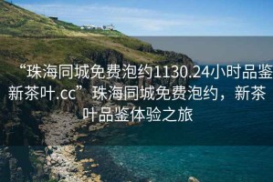“珠海同城免費(fèi)泡約1130.24小時(shí)品鑒新茶葉.cc”珠海同城免費(fèi)泡約，新茶葉品鑒體驗(yàn)之旅