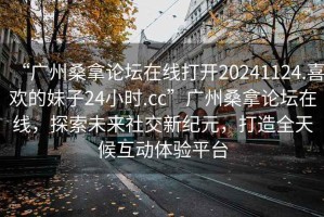 “廣州桑拿論壇在線打開20241124.喜歡的妹子24小時(shí).cc”廣州桑拿論壇在線，探索未來社交新紀(jì)元，打造全天候互動(dòng)體驗(yàn)平臺(tái)