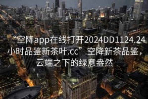 “空降app在線打開2024DD1124.24小時(shí)品鑒新茶葉.cc”空降新茶品鑒，云端之下的綠意盎然