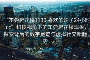 “東莞爬花樓1130.喜歡的妹子24小時.cc”科技視角下的東莞爬花樓現(xiàn)象，探索背后的數(shù)字足跡與虛擬社交新趨勢