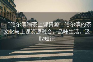 “哈爾濱喝茶上課資源”哈爾濱的茶文化與上課資源融合，品味生活，汲取知識