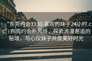 “東莞約會1130.喜歡的妹子24小時.cc”東莞約會新風尚，探索浪漫邂逅的秘境，與心儀妹子共度美好時光