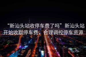 “新汕頭站收停車費(fèi)了嗎”新汕頭站開(kāi)始收取停車費(fèi)，合理調(diào)控停車資源