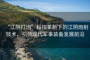 “江陰打炮”科技革新下的江陰炮射技術(shù)，引領(lǐng)現(xiàn)代軍事裝備發(fā)展前沿