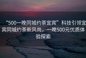 “500一晚同城約茶宜賓”科技引領宜賓同城約茶新風尚，一晚500元優(yōu)質體驗探索