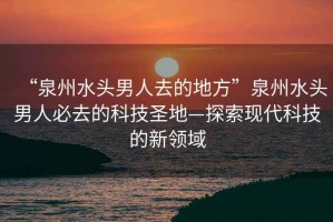 “泉州水頭男人去的地方”泉州水頭男人必去的科技圣地—探索現(xiàn)代科技的新領(lǐng)域