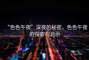 “色色午夜”深夜的秘密，色色午夜的探索與啟示