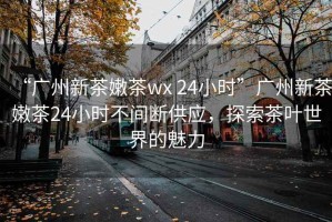 “廣州新茶嫩茶wx 24小時”廣州新茶嫩茶24小時不間斷供應(yīng)，探索茶葉世界的魅力