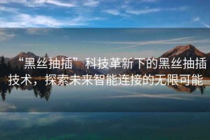 “黑絲抽插”科技革新下的黑絲抽插技術(shù)，探索未來(lái)智能連接的無(wú)限可能