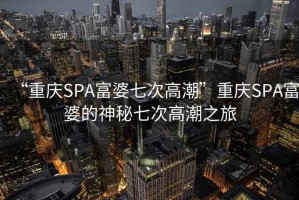 “重慶SPA富婆七次高潮”重慶SPA富婆的神秘七次高潮之旅