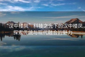 “漢中樓鳳”科技之光下的漢中樓鳳，探索傳統(tǒng)與現(xiàn)代融合的魅力