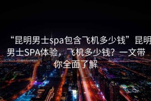 “昆明男士spa包含飛機(jī)多少錢”昆明男士SPA體驗(yàn)，飛機(jī)多少錢？一文帶你全面了解