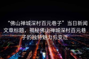 “佛山禪城深村百元巷子”當(dāng)日新聞文章標(biāo)題，揭秘佛山禪城深村百元巷子的獨特魅力與變遷
