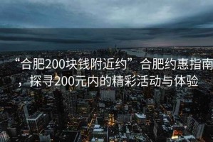 “合肥200塊錢附近約”合肥約惠指南，探尋200元內(nèi)的精彩活動(dòng)與體驗(yàn)