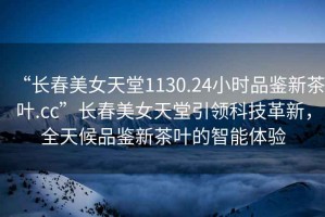 “長春美女天堂1130.24小時(shí)品鑒新茶葉.cc”長春美女天堂引領(lǐng)科技革新，全天候品鑒新茶葉的智能體驗(yàn)