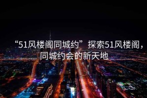 “51風樓閣同城約”探索51風樓閣，同城約會的新天地