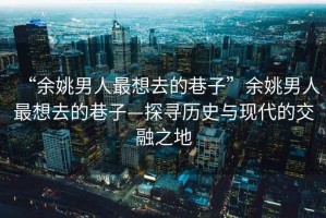 “余姚男人最想去的巷子”余姚男人最想去的巷子—探尋歷史與現(xiàn)代的交融之地