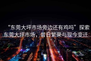 “東莞大坪市場旁邊還有雞嗎”探索東莞大坪市場，昔日繁榮與現(xiàn)今變遷