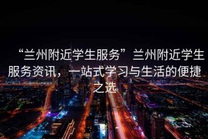 “蘭州附近學(xué)生服務(wù)”蘭州附近學(xué)生服務(wù)資訊，一站式學(xué)習(xí)與生活的便捷之選