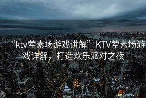 “ktv葷素場(chǎng)游戲講解”KTV葷素場(chǎng)游戲詳解，打造歡樂(lè)派對(duì)之夜