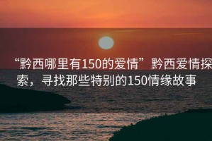 “黔西哪里有150的愛情”黔西愛情探索，尋找那些特別的150情緣故事
