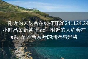 “附近的人約會在線打開20241124.24小時品鑒新茶葉.cc”附近的人約會在線，品鑒新茶葉的潮流與趨勢