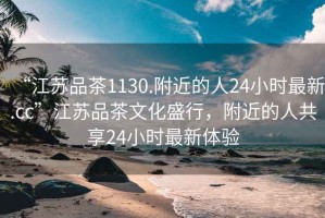 “江蘇品茶1130.附近的人24小時(shí)最新.cc”江蘇品茶文化盛行，附近的人共享24小時(shí)最新體驗(yàn)