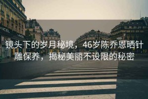 鏡頭下的歲月秘境，46歲陳喬恩曬針雕保養(yǎng)，揭秘美麗不設(shè)限的秘密