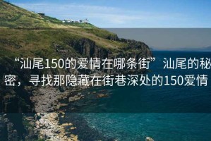 “汕尾150的愛(ài)情在哪條街”汕尾的秘密，尋找那隱藏在街巷深處的150愛(ài)情