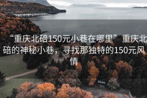 “重慶北碚150元小巷在哪里”重慶北碚的神秘小巷，尋找那獨特的150元風情