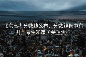 北京高考分?jǐn)?shù)線公布，分?jǐn)?shù)線穩(wěn)中有升，考生和家長(zhǎng)關(guān)注焦點(diǎn)