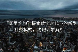 “哪里約炮”探索數(shù)字時代下的新型社交模式，約炮現(xiàn)象解析